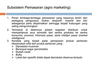 Subsistem Pemasaran (agro marketing)
1. Peran lembaga-lembaga pemasaran yang biasanya terdiri dari
pedagang pengumpul, broker, eksportir, importir dan lain
sebagainya perlu dioptimalkan sehingga terjadi hubungan yang
saling menguntungkan
2. Termasuk di dalamnya adalah kegiatan distribusi untuk
memperlancar arus komoditi dari sentra produksi ke sentra
konsumsi, promosi, informasi pasar, serta intelijen pasar (market
intelligence
3. Kendala yang terjadi pada pemasaran produk pertanian
dikarenakan sifat dari produk pertanian yang :
 Diproduksi musiman
 Berwujud segar (perishable)
 Mudah rusak
 Bulky
 Lokal dan spesifik (tidak dapat diproduksi disemua tempat)
 