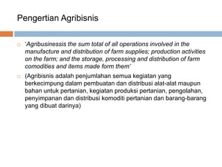 Pengertian Agribisnis
 ‘Agribusinessis the sum total of all operations involved in the
manufacture and distribution of farm supplies; production activities
on the farm; and the storage, processing and distribution of farm
comodities and items made form them’
 (Agribisnis adalah penjumlahan semua kegiatan yang
berkecimpung dalam pembuatan dan distribusi alat-alat maupun
bahan untuk pertanian, kegiatan produksi pertanian, pengolahan,
penyimpanan dan distribusi komoditi pertanian dan barang-barang
yang dibuat darinya)
 