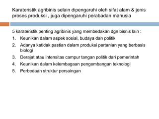 Karateristik agribinis selain dipengaruhi oleh sifat alam & jenis
proses produksi , juga dipengaruhi perabadan manusia
5 karateristik penting agribinis yang membedakan dgn bisnis lain :
1. Keunikan dalam aspek sosial, budaya dan politik
2. Adanya ketidak pastian dalam produksi pertanian yang berbasis
biologi
3. Derajat atau intensitas campur tangan politik dari pemerintah
4. Keunikan dalam kelembagaan pengembangan teknologi
5. Perbedaan struktur persaingan
 
