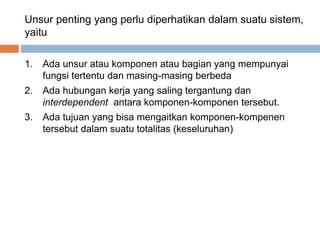 Unsur penting yang perlu diperhatikan dalam suatu sistem,
yaitu
1. Ada unsur atau komponen atau bagian yang mempunyai
fungsi tertentu dan masing-masing berbeda
2. Ada hubungan kerja yang saling tergantung dan
interdependent antara komponen-komponen tersebut.
3. Ada tujuan yang bisa mengaitkan komponen-kompenen
tersebut dalam suatu totalitas (keseluruhan)
 