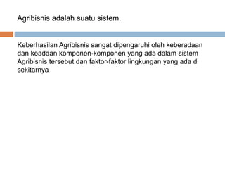 Agribisnis adalah suatu sistem.
Keberhasilan Agribisnis sangat dipengaruhi oleh keberadaan
dan keadaan komponen-komponen yang ada dalam sistem
Agribisnis tersebut dan faktor-faktor lingkungan yang ada di
sekitarnya
 