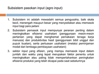 Subsistem pasokan input (agro input)
1. Subsistem ini adalah mewadahi semua pengusaha, baik skala
kecil, menengah maupun besar yang menyediakan atau memasok
input bagi para petani
2. Subsistem pemasok input mempunyai peranan penting dalam
meningkatkan efisiensi usahatani (penggunaan mesin-mesin
pertanian yang dapat menghemat pemakaian tenaga kerja
manusia) dan produktivitas hasil (penggunaan bibit unggul dan
pupuk buatan), serta perluasan usahatani (melalui peminjaman
modal dari lembaga pembiayaan usahatani)
3. sektor input yang efisien, yang mampu memasok input dalam
jumlah dan waktu yang tepat merupakan faktor penentu untuk
meningkatkan atau paling tidak mempertahankan peningkatan
efisiensi produksi yang telah dicapai pada saat sebelumnya
 