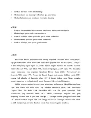 3. Sebutkan beberapa contoh tipe kandang!
4. Jelaskan ukuran luas kandang berdasarkan tipe jenis ternak!
5. Jelaskan beberapa syarat konstruksi pembuatan kandang!
M3KB3
1. Sebutkan dan terangkan beberapa syarat manajemen pakan ternak ruminansia!
2. Jelaskan fungsi pakan bagi ternak ruminansia!
3. Sebutkan beberapa contoh pemberian pakan ternak ruminansia!
4. Jelaskan metode pembrian pakan ternak ruminansia!
5. Sebutkan beberapa jenis hijauan pakan ternak!
M3KB4
Studi kasus industri peternakan dunia sedang mengalami kekacauan hebat, kasus penyakit
sapi gila belum tuntas sudah disusul oleh wabah baru penyakit mulut dan kuku (PMK). Penyakit
ini telah menyerang negara-negara di Amerika Selatan, Inggris, Perancis dan Belanda. Indonesia
sudah bebas dari PMK sejak tahun 1986, diakui di lingkungan ASEAN sejak 1987 dan diakui
secara internasional oleh organisasi Kesehatan Hewan Dunia (Office International des
Epizooties/OIE) sejak 1990. Prestasi ini dicapai dengan susah payah. Ledakan wabah PMK
pertama kali diketahui di Indonesia tahun 1887 di daerah Malang, Jawa Timur, kemudian
penyakit menyebar ke berbagai daerah seperti Sumatera, Sulawesi dan Kalimantan.
Melalui program vaksinasi secara teratur setiap tahun, wabah dapat dikendalikan dan kasus
PMK tidak muncul lagi. Pada tahun 1986 Indonesia menyatakan bebas PMK. Pencegahan
Penyakit Mulut dan Kuku PMK disebabkan oleh virus dari genus Apthovirus, famili
Picornaviridae yang berukuran sekitar 20-25 mikron. Satu-satunya penyebab PMK yang
menyerang Indonesia saat ini yaitu virus dari tipe O. Strainnya ialah O1 yang pada wabah tahun
1983 ternyata berubah menjadi lebih kuat sehingga vaksin dari kampanye vaksinasi tahun 1970-
an tidak mempan lagi dan harus dicarikan vaksin baru melalui kegiatan penelitian.
 