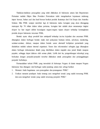 Tindakan-tindakan pencegahan yang telah dilakukan di Indonesia antara lain Departemen
Pertanian melalui Ditjen Bina Produksi Peternakan telah mengeluarkan keputusan melarang
impor hewan, bahan asal dan hasil hewan berikut produk ikutannya dari Uni Eropa dan Amerika
Selatan. Bila PMK sampai merebak lagi di Indonesia maka kerugian yang akan ditanggung
mencapai Rp 70 triliun dalam tahun pertama, kerugian lain adalah akan menurunnya tingkat
ekspor ke luar negeri akibat kecurigaan negara-negara tujuan ekspor terhadap kemungkinan
produk ekspor Indonesia tercemar PMK.
Bentuk nyata sikap proaktif dan antisipatif terhadap isu-isu kejadian dan ancaman PMK
dituangkan dalam berbagai bentuk mulai dari pelayanan bantuan teknis, advokasi, monitoring,
seminar-seminar, diskusi, maupun dalam bentuk saran alternatif kebijakan pemerintah yang
disalurkan melalui saluran internal organisasi. Saran dan rekomendasi sebagian juga dituangkan
dalam berbagai dokumentasi ilmiah yang diterbitkan dalam majalah atau jurnal ilmiah maupun
populer, sehingga dapat diakses oleh semua pihak. Lebih dari itu, pengembangan teknologi yang
berkaitan dengan penyakit-penyakit tersebut dilakukan untuk pencegahan dan penanggulangan
penyakit berbahaya.
Permasalahan terkait PMK yang mewabah di beberapa Negara di dunia maupun Negara
Indonesia bisa ditangani dari berbagai sudut pandang antara lain sebagi berikut:
1. Menurut Anda bagaimana cara pencegahan dan penanganan PMK?
2. Uraikan menurut pendapat Anda tentang cara mengobati ternak yang sudah terserang PMK
dan cara mengobati ternak yang sudah terserang penyakit PMK?
 