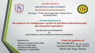 ||JAI SRI GURUDEV||
ADICHUNCHANAGIRI UNIVERSITY
BGS INSTITUTE OF TECHNOLOGY
BG Nagara – 571448, Nagamangala Taluk, Mandya District,
Karnataka(INDIA)
“Development of a multipurpose Agribot for leaf disease detection in plant
and Automated Agriculture ””
BACHELOR OF ENGINEERING
IN
ELECTRONICS AND COMMUNICATION ENGINEERING
Under the guidance of:
Mrs. Kavitha B C, BE, MTech, (Ph.D).
Assistant Professor, Dept. of ECE,
BGSIT, BG Nagar, Mandya
Submitted by:
Dhanush Gowda D H (19ECE026)
Dhyan A P (19ECE028)
Goutham D (19ECE034)
Mohanraju V S (19ECE058)
 