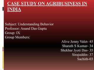 CASE STUDY ON AGRIBUSINESS IN
INDIA
Subject: Understanding Behavior
Professor: Anand Das Gupta
Group: IX
Group Members:
Alive Jenny Valet- 45
Sharath S Kumar- 34
Shekhar Jyoti Das- 35
Sirajuddin- 37
Sachith-03
 