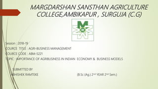 MARGDARSHAN SANSTHAN AGRICULTURE
COLLEGE,AMBIKAPUR , SURGUJA (C.G)
Session : 2018-19
COURCE TITLE : AGRI-BUSINESS MANAGEMENT
COURCE CODE : ABM-5221
TOPIC : IMPORTANCE OF AGRIBUSINESS IN INDIAN ECONOMY & BUSINESS MODELS
SUBMITTED BY
ABHISHEK RAMTEKE (B.Sc (Ag.) 2nd YEAR 2nd Sem.)
 