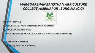 MARGDARSHAN SANSTHAN AGRICULTURE
COLLEGE,AMBIKAPUR , SURGUJA (C.G)
Session : 2018-19
COURCE TITLE : AGRI-BUSINESS MANAGEMENT
COURCE CODE : ABM-5221
TOPIC : BUSINESS MODELS ANALYSIS SWOT & PEST ANALYSIS
ABHISHEK RAMTEKE
(B.Sc (Ag.) 2ndYEAR 2nd Sem.)
 