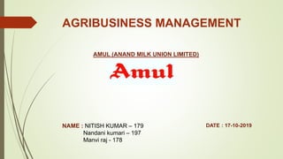 AGRIBUSINESS MANAGEMENT
AMUL (ANAND MILK UNION LIMITED)
NAME : NITISH KUMAR – 179
Nandani kumari – 197
Manvi raj - 178
DATE : 17-10-2019
 