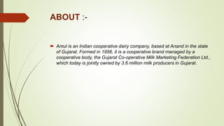 ABOUT :-
 Amul is an Indian cooperative dairy company, based at Anand in the state
of Gujarat. Formed in 1956, it is a cooperative brand managed by a
cooperative body, the Gujarat Co-operative Milk Marketing Federation Ltd.,
which today is jointly owned by 3.6 million milk producers in Gujarat.
 