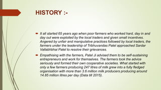 HISTORY :-
 It all started 65 years ago when poor farmers who worked hard, day in and
day out were exploited by the local traders and given small incentives.
Angered by unfair and manipulative practices followed by local traders, the
farmers under the leadership of Tribhuvandas Patel approached Sardar
Vallabhbhai Patel to resolve their grievances.
 Empathising with the farmers, Patel Ji advised them to be self-sustaining
entrepreneurs and work for themselves. The farmers took the advice
seriously and formed their own cooperative societies. What started with
only a few farmers producing 247 litres of milk grew into a fully fledged
organisation with more than 3.6 million milk producers producing around
14.85 million litres per day (Data till 2015).
 