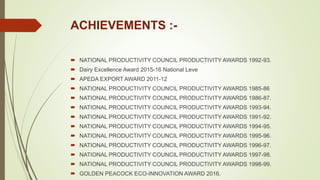 ACHIEVEMENTS :-
 NATIONAL PRODUCTIVITY COUNCIL PRODUCTIVITY AWARDS 1992-93.
 Dairy Excellence Award 2015-16 National Leve
 APEDA EXPORT AWARD 2011-12
 NATIONAL PRODUCTIVITY COUNCIL PRODUCTIVITY AWARDS 1985-86
 NATIONAL PRODUCTIVITY COUNCIL PRODUCTIVITY AWARDS 1986-87.
 NATIONAL PRODUCTIVITY COUNCIL PRODUCTIVITY AWARDS 1993-94.
 NATIONAL PRODUCTIVITY COUNCIL PRODUCTIVITY AWARDS 1991-92.
 NATIONAL PRODUCTIVITY COUNCIL PRODUCTIVITY AWARDS 1994-95.
 NATIONAL PRODUCTIVITY COUNCIL PRODUCTIVITY AWARDS 1995-96.
 NATIONAL PRODUCTIVITY COUNCIL PRODUCTIVITY AWARDS 1996-97.
 NATIONAL PRODUCTIVITY COUNCIL PRODUCTIVITY AWARDS 1997-98.
 NATIONAL PRODUCTIVITY COUNCIL PRODUCTIVITY AWARDS 1998-99.
 GOLDEN PEACOCK ECO-INNOVATION AWARD 2016.
 