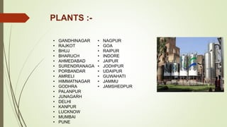 PLANTS :-
• GANDHINAGAR
• RAJKOT
• BHUJ
• BHARUCH
• AHMEDABAD
• SURENDRANAGA
• PORBANDAR
• AMRELI
• HIMMATNAGAR
• GODHRA
• PALANPUR
• JUNAGARH
• DELHI
• KANPUR
• LUCKNOW
• MUMBAI
• PUNE
• NAGPUR
• GOA
• RAIPUR
• INDORE
• JAIPUR
• JODHPUR
• UDAIPUR
• GUWAHATI
• JAMMU
• JAMSHEDPUR
 