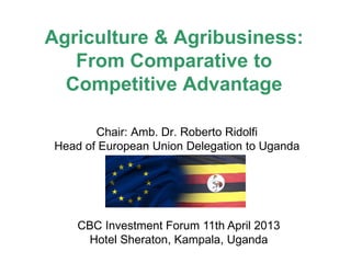 Agriculture & Agribusiness:
From Comparative to
Competitive Advantage
Chair: Amb. Dr. Roberto Ridolfi
Head of European Union Delegation to Uganda

CBC Investment Forum 11th April 2013
Hotel Sheraton, Kampala, Uganda

 