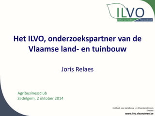 Het ILVO, onderzoekspartner van de 
Vlaamse land- en tuinbouw 
Instituut voor Landbouw- en Visserijonderzoek 
Directie 
www.ilvo.vlaanderen.be 
Joris Relaes 
Agribusinessclub 
Zedelgem, 2 oktober 2014 
 