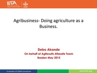 www.iita.orgA member of CGIAR consortium
Agribusiness- Doing agriculture as a
Business.
Debo Akande
On behalf of AgResults Aflasafe Team
Ibadan May 2015
 
