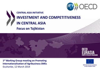 CENTRAL ASIA INITIATIVE
INVESTMENT AND COMPETITIVENESS
IN CENTRAL ASIA
Focus on Tajikistan
1st Working Group meeting on Promoting
Internationalisation of Agribusiness SMEs
Dushanbe, 12 March 2014
With the financial assistance
of the European Union
 
