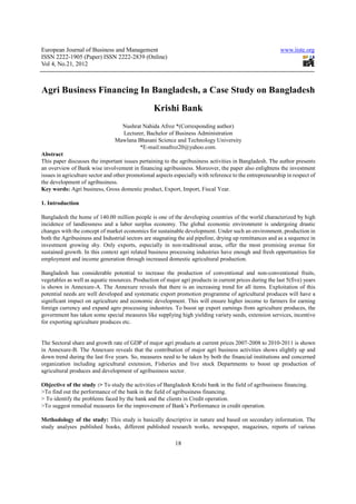 European Journal of Business and Management                                                               www.iiste.org
ISSN 2222-1905 (Paper) ISSN 2222-2839 (Online)
Vol 4, No.21, 2012



Agri Business Financing In Bangladesh, a Case Study on Bangladesh
                                                  Krishi Bank
                                  Nushrat Nahida Afroz *(Corresponding author)
                                  Lecturer, Bachelor of Business Administration
                                Mawlana Bhasani Science and Technology University
                                         *E-mail:nnafroz20@yahoo.com.
Abstract
This paper discusses the important issues pertaining to the agribusiness activities in Bangladesh. The author presents
an overview of Bank wise involvement in financing agribusiness. Moreover, the paper also enlightens the investment
issues in agriculture sector and other promotional aspects especially with reference to the entrepreneurship in respect of
the development of agribusiness.
Key words: Agri business, Gross domestic product, Export, Import, Fiscal Year.

1. Introduction

Bangladesh the home of 140.00 million people is one of the developing countries of the world characterized by high
incidence of landlessness and a labor surplus economy. The global economic environment is undergoing drastic
changes with the concept of market economics for sustainable development. Under such an environment, production in
both the Agribusiness and Industrial sectors are stagnating the aid pipeline, drying up remittances and as a sequence in
investment growing shy. Only exports, especially in non-traditional areas, offer the most promising avenue for
sustained growth. In this context agri related business processing industries have enough and fresh opportunities for
employment and income generation through increased domestic agricultural production.

Bangladesh has considerable potential to increase the production of conventional and non-conventional fruits,
vegetables as well as aquatic resources. Production of major agri products in current prices during the last 5(five) years
is shown in Annexure-A. The Annexure reveals that there is an increasing trend for all items. Exploitation of this
potential needs are well developed and systematic export promotion programme of agricultural produces will have a
significant impact on agriculture and economic development. This will ensure higher income to farmers for earning
foreign currency and expand agro processing industries. To boost up export earnings from agriculture produces, the
government has taken some special measures like supplying high yielding variety seeds, extension services, incentive
for exporting agriculture produces etc.


The Sectoral share and growth rate of GDP of major agri products at current prices 2007-2008 to 2010-2011 is shown
in Annexure-B. The Annexure reveals that the contribution of major agri business activities shows slightly up and
down trend during the last five years. So, measures need to be taken by both the financial institutions and concerned
organization including agricultural extension, Fisheries and live stock Departments to boost up production of
agricultural produces and development of agribusiness sector.

Objective of the study :> To study the activities of Bangladesh Krishi bank in the field of agribusiness financing.
>To find out the performance of the bank in the field of agribusiness financing.
> To identify the problems faced by the bank and the clients in Credit operation.
>To suggest remedial measures for the improvement of Bank’s Performance in credit operation.

Methodology of the study: This study is basically descriptive in nature and based on secondary information. The
study analyses published books, different published research works, newspaper, magazines, reports of various

                                                           18
 