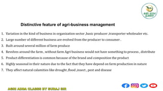Distinctive feature of agri-business management
1. Variation in the kind of business in organization sector ,basic producer ,transporter wholesaler etc.
2. Large number of different business are evolved from the producer to consumer .
3. Built around several million of farm produce
4. Revolves around the farm , without farm Agri business would not have something to process , distribute
5. Product differentiation is common because of the brand and composition the product
6. Highly seasonal in their nature due to the fact that they have depend on farm production in nature
7. They affect natural calamities like drought ,flood ,insect , pest and disease
 
