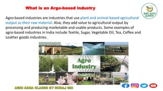 What is an Argo-based industry
Agro-based industries are industries that use plant and animal-based agricultural
output as their raw material. Also, they add value to agricultural output by
processing and producing marketable and usable products. Some examples of
agro-based industries in India include Textile, Sugar, Vegetable Oil, Tea, Coffee and
Leather goods industries.
 