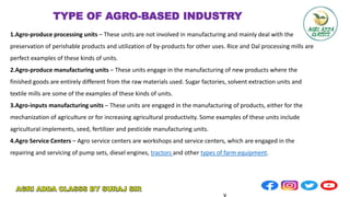 1.Agro-produce processing units – These units are not involved in manufacturing and mainly deal with the
preservation of perishable products and utilization of by-products for other uses. Rice and Dal processing mills are
perfect examples of these kinds of units.
2.Agro-produce manufacturing units – These units engage in the manufacturing of new products where the
finished goods are entirely different from the raw materials used. Sugar factories, solvent extraction units and
textile mills are some of the examples of these kinds of units.
3.Agro-inputs manufacturing units – These units are engaged in the manufacturing of products, either for the
mechanization of agriculture or for increasing agricultural productivity. Some examples of these units include
agricultural implements, seed, fertilizer and pesticide manufacturing units.
4.Agro Service Centers – Agro service centers are workshops and service centers, which are engaged in the
repairing and servicing of pump sets, diesel engines, tractors and other types of farm equipment.
TYPE OF AGRO-BASED INDUSTRY
v
 