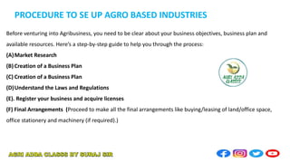 PROCEDURE TO SE UP AGRO BASED INDUSTRIES
Before venturing into Agribusiness, you need to be clear about your business objectives, business plan and
available resources. Here’s a step-by-step guide to help you through the process:
(A)Market Research
(B) Creation of a Business Plan
(C) Creation of a Business Plan
(D)Understand the Laws and Regulations
(E). Register your business and acquire licenses
(F) Final Arrangements (Proceed to make all the final arrangements like buying/leasing of land/office space,
office stationery and machinery (if required).)
 