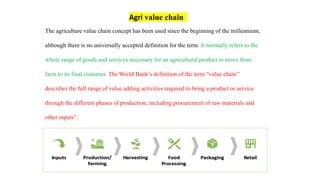 The agriculture value chain concept has been used since the beginning of the millennium,
although there is no universally accepted definition for the term. It normally refers to the
whole range of goods and services necessary for an agricultural product to move from
farm to its final customer. The World Bank’s definition of the term “value chain’’
describes the full range of value adding activities required to bring a product or service
through the different phases of production, including procurement of raw materials and
other inputs”.
Agri value chain
 
