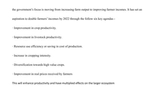 the government’s focus is moving from increasing farm output to improving farmer incomes. It has set an
aspiration to double farmers’ incomes by 2022 through the follow six key agendas -
· Improvement in crop productivity.
· Improvement in livestock productivity.
· Resource use efficiency or saving in cost of production.
· Increase in cropping intensity.
· Diversification towards high value crops.
· Improvement in real prices received by farmers
This will enhance productivity and have multiplied effects on the larger ecosystem
 