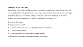 Challenges in Agri value chain
Indian farmers face multiple challenges, primary among these are excessive stress on land, water and
soil health, lack of knowledge/information about high value/growth products, limited exposure to high
productivity practices, weak market linkages, inefficient supply chains with high levels of food
wastage, and an acute dependence on rainfall some important challenges are –
1. Scarcity of resources
2. Scope to improve yield
3. Multiple intermediaries and lack of transparency and traceability
4. Losses in the food chain
5. Trends in consumption moving towards F&V and pulses
Understanding primary and support activities and their linkage
 