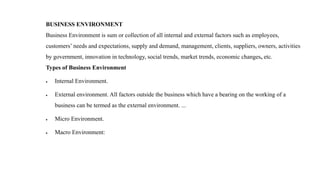BUSINESS ENVIRONMENT
Business Environment is sum or collection of all internal and external factors such as employees,
customers’ needs and expectations, supply and demand, management, clients, suppliers, owners, activities
by government, innovation in technology, social trends, market trends, economic changes, etc.
Types of Business Environment
 Internal Environment.
 External environment. All factors outside the business which have a bearing on the working of a
business can be termed as the external environment. ...
 Micro Environment.
 Macro Environment:
 