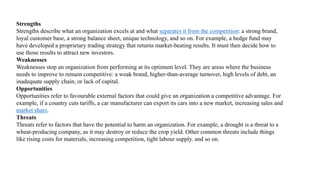 Strengths
Strengths describe what an organization excels at and what separates it from the competition: a strong brand,
loyal customer base, a strong balance sheet, unique technology, and so on. For example, a hedge fund may
have developed a proprietary trading strategy that returns market-beating results. It must then decide how to
use those results to attract new investors.
Weaknesses
Weaknesses stop an organization from performing at its optimum level. They are areas where the business
needs to improve to remain competitive: a weak brand, higher-than-average turnover, high levels of debt, an
inadequate supply chain, or lack of capital.
Opportunities
Opportunities refer to favourable external factors that could give an organization a competitive advantage. For
example, if a country cuts tariffs, a car manufacturer can export its cars into a new market, increasing sales and
market share.
Threats
Threats refer to factors that have the potential to harm an organization. For example, a drought is a threat to a
wheat-producing company, as it may destroy or reduce the crop yield. Other common threats include things
like rising costs for materials, increasing competition, tight labour supply. and so on.
 