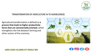 TRANSFORMATION OF AGRICULTURE IN TO AGRIBUSINESS
Agricultural transformation is defined as a
process that leads to higher productivity
farms that are commercially oriented, which
strengthens the link between farming and
other sectors of the economy.
 