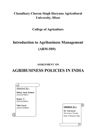 Submitted To :-
Dr. S.K.Goyal
The Course Teacher
Dept. of Business Mgt
Chaudhary Charan Singh Haryana Agricultural
University, Hisar
College of Agriculture
Introduction to Agribusiness Management
(ABM-509)
ASSIGNMENT ON
AGRIBUSINESS POLICIES IN INDIA
Submitted By:-
Dhiraj Anant Kadam
(2016A91MBA)
Kumar N
(2016A92MBA)
Nitin Goyal
(2016A102MBA)
 