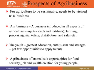 A member of CGIAR consortium www.iita.org
A member of CGIAR consortium www.iita.org
Prospects of Agribusiness
 For agriculture to be sustainable, needs to be viewed
as a business
 Agribusiness – A business introduced in all aspects of
agriculture – inputs (seeds and fertilizer), farming,
processing, marketing, distribution, and sales etc.
 The youth – greatest education, enthusiasm and strength
– get few opportunities to apply talents
 Agribusiness offers realistic opportunities for food
security, job and wealth creation for young people.
 