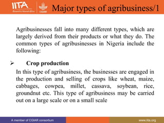 A member of CGIAR consortium www.iita.org
A member of CGIAR consortium www.iita.org
Major types of agribusiness/1
Agribusinesses fall into many different types, which are
largely derived from their products or what they do. The
common types of agribusinesses in Nigeria include the
following:
 Crop production
In this type of agribusiness, the businesses are engaged in
the production and selling of crops like wheat, maize,
cabbages, cowpea, millet, cassava, soybean, rice,
groundnut etc. This type of agribusiness may be carried
out on a large scale or on a small scale
 