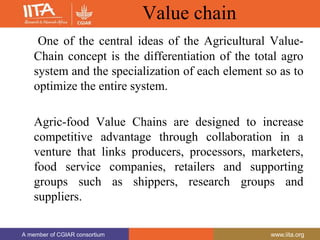 A member of CGIAR consortium www.iita.org
A member of CGIAR consortium www.iita.org
Value chain
One of the central ideas of the Agricultural Value-
Chain concept is the differentiation of the total agro
system and the specialization of each element so as to
optimize the entire system.
Agric-food Value Chains are designed to increase
competitive advantage through collaboration in a
venture that links producers, processors, marketers,
food service companies, retailers and supporting
groups such as shippers, research groups and
suppliers.
 