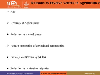A member of CGIAR consortium www.iita.org
A member of CGIAR consortium www.iita.org
 Age
 Diversity of Agribusiness
 Reduction in unemployment
 Reduce importation of agricultural commodities
 Literacy and ICT Savvy (skills)
 Reduction in rural-urban migration
IITA YOUTH AGRIPRENEUR 2014
Reasons to Involve Youths in Agribusiness
 