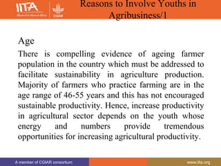 A member of CGIAR consortium www.iita.org
A member of CGIAR consortium www.iita.org
Reasons to Involve Youths in
Agribusiness/1
Age
There is compelling evidence of ageing farmer
population in the country which must be addressed to
facilitate sustainability in agriculture production.
Majority of farmers who practice farming are in the
age range of 46-55 years and this has not encouraged
sustainable productivity. Hence, increase productivity
in agricultural sector depends on the youth whose
energy and numbers provide tremendous
opportunities for increasing agricultural productivity.
 