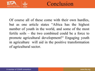 A member of CGIAR consortium www.iita.org
A member of CGIAR consortium www.iita.org
Conclusion
Of course all of these come with their own hurdles,
but as one article states “Africa has the highest
number of youth in the world, and some of the most
fertile soils – the two combined could be a force to
promote agricultural development!“ Engaging youth
in agriculture will aid in the positive transformation
of agricultural sector.
 