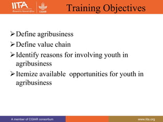 A member of CGIAR consortium www.iita.org
A member of CGIAR consortium www.iita.org
Training Objectives
Define agribusiness
Define value chain
Identify reasons for involving youth in
agribusiness
Itemize available opportunities for youth in
agribusiness
 