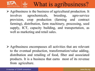 A member of CGIAR consortium www.iita.org
A member of CGIAR consortium www.iita.org
What is agribusiness?
 Agribusiness is the business of agricultural production. It
involves agrochemicals, breeding, agro-service
provision, crop production (farming and contract
farming), distribution, farm machinery, processing, seed
supply, ICT, capacity building, and transportation, as
well as marketing and retail sales.
 Agribusiness encompasses all activities that are relevant
to the eventual production, transformation/value adding,
distribution and retailing of food, fiber and associated
products. It is a business that earns most of its revenue
from agriculture.
 