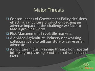 Major Threats
 Consequences of Government Policy decisions
  effecting agriculture production causing an
  adverse impact to the challenge we face to
  feed a growing world.
 Risk Management in volatile markets.
 A divided Agriculture industry not working
  collaboratively to tell our story or serve as an
  advocate.
 Agriculture Industry image threats from special
  interest groups using emotion, not science and
  facts.


                                                     1
 