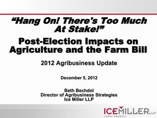 “Hang On! There's Too Much
        At Stake!”
 Post-Election Impacts on
Agriculture and the Farm Bill
      2012 Agribusiness Update

               December 5, 2012

                 Beth Bechdol
      Director of Agribusiness Strategies
                 Ice Miller LLP
 
