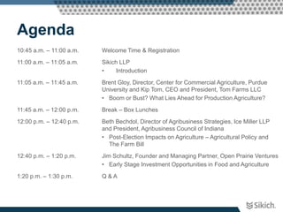 Agenda
10:45 a.m. – 11:00 a.m.   Welcome Time & Registration

11:00 a.m. – 11:05 a.m.   Sikich LLP
                          •     Introduction

11:05 a.m. – 11:45 a.m.   Brent Gloy, Director, Center for Commercial Agriculture, Purdue
                          University and Kip Tom, CEO and President, Tom Farms LLC
                          • Boom or Bust? What Lies Ahead for Production Agriculture?

11:45 a.m. – 12:00 p.m.   Break – Box Lunches

12:00 p.m. – 12:40 p.m.   Beth Bechdol, Director of Agribusiness Strategies, Ice Miller LLP
                          and President, Agribusiness Council of Indiana
                          • Post-Election Impacts on Agriculture – Agricultural Policy and
                            The Farm Bill

12:40 p.m. – 1:20 p.m.    Jim Schultz, Founder and Managing Partner, Open Prairie Ventures
                          • Early Stage Investment Opportunities in Food and Agriculture

1:20 p.m. – 1:30 p.m.     Q&A
 