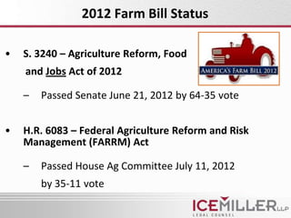 2012 Farm Bill Status

•   S. 3240 – Agriculture Reform, Food
    and Jobs Act of 2012

    –   Passed Senate June 21, 2012 by 64-35 vote


•   H.R. 6083 – Federal Agriculture Reform and Risk
    Management (FARRM) Act

    –   Passed House Ag Committee July 11, 2012
        by 35-11 vote
 