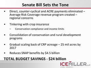 Senate Bill Sets the Tone
•   Direct, counter-cyclical and ACRE payments eliminated –
    Average Risk Coverage revenue program created –
    regional concerns
•   Tinkering with crop insurance
    –   Conservation compliance and income limits

•   Consolidation of conservation and rural development
    programs
•   Gradual scaling back of CRP acreage – 25 mil acres by
    2017
•   Reduces SNAP benefits by $4.5 billion
TOTAL BUDGET SAVINGS - $24 billion
 