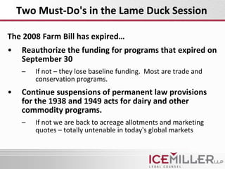 Two Must-Do's in the Lame Duck Session

The 2008 Farm Bill has expired…
•    Reauthorize the funding for programs that expired on
     September 30
     –   If not – they lose baseline funding. Most are trade and
         conservation programs.
•    Continue suspensions of permanent law provisions
     for the 1938 and 1949 acts for dairy and other
     commodity programs.
     –   If not we are back to acreage allotments and marketing
         quotes – totally untenable in today's global markets
 