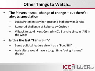 Other Things to Watch…
•   The Players – small change of change – but there's
    always speculation
    –   Lucas/Petersen stay in House and Stabenow in Senate
    –   Rumored challenge of Roberts by Cochran
    –   Villsack to stay? Kent Conrad (ND), Blanche Lincoln (AR) in
        the wings
•   Is this the last "Farm Bill"?
    –   Some political leaders view it as a "Food Bill"
    –   Agriculture would have a tough time "going it alone"
        though
 