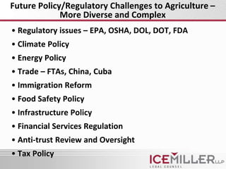 Future Policy/Regulatory Challenges to Agriculture –
             More Diverse and Complex
• Regulatory issues – EPA, OSHA, DOL, DOT, FDA
• Climate Policy
• Energy Policy
• Trade – FTAs, China, Cuba
• Immigration Reform
• Food Safety Policy
• Infrastructure Policy
• Financial Services Regulation
• Anti-trust Review and Oversight
• Tax Policy
 