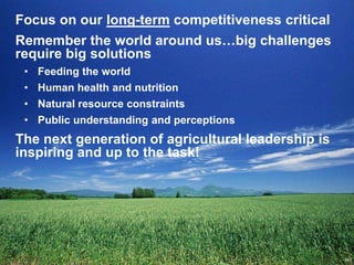 Focus on our long-term competitiveness critical
Remember the world around us…big challenges
require big solutions
 • Feeding the world
 • Human health and nutrition
 • Natural resource constraints
 • Public understanding and perceptions
The next generation of agricultural leadership is
inspiring and up to the task!
 